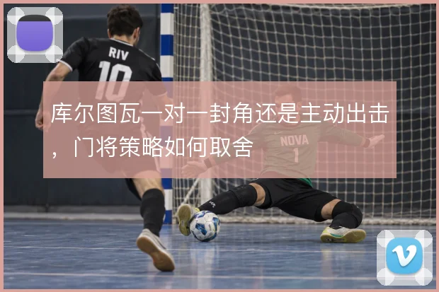 库尔图瓦一对一封角还是主动出击,门将策略如何取舍