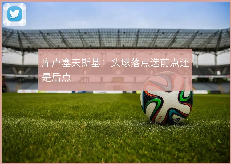 库卢塞夫斯基：头球落点选前点还是后点