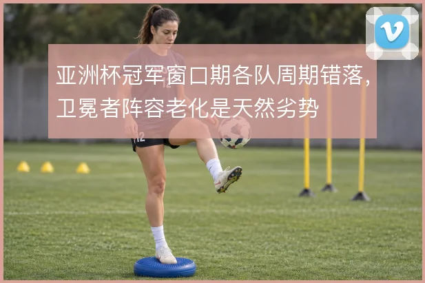亚洲杯冠军窗口期各队周期错落,卫冕者阵容老化是天然劣势