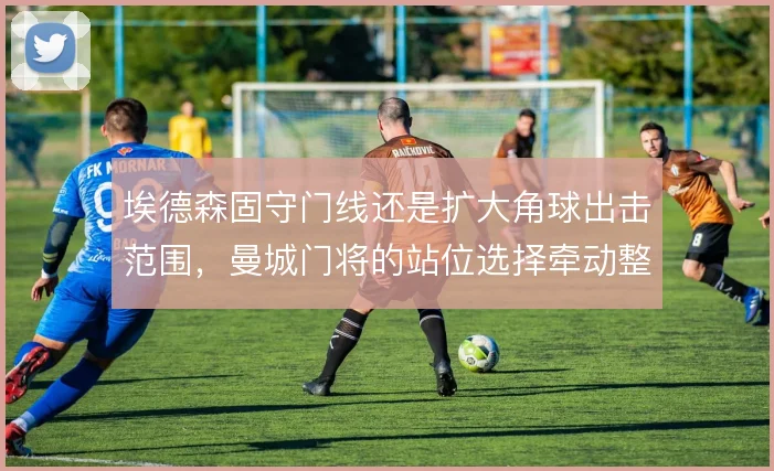 埃德森固守门线还是扩大角球出击范围,曼城门将的站位选择牵动整条防线