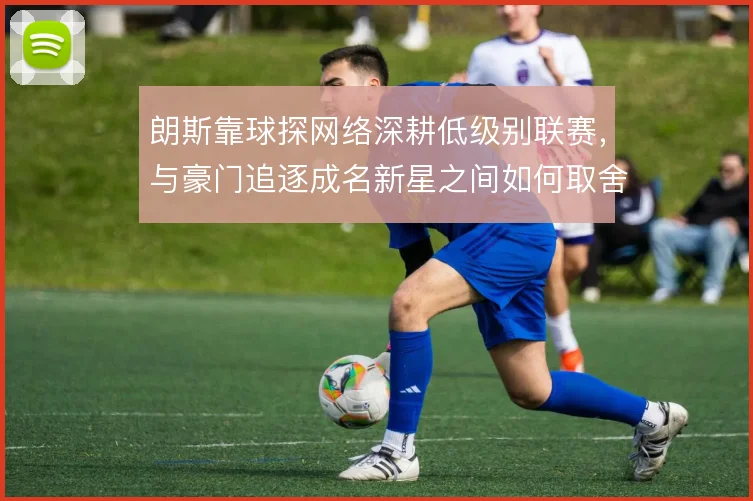 朗斯靠球探网络深耕低级别联赛,与豪门追逐成名新星之间如何取舍