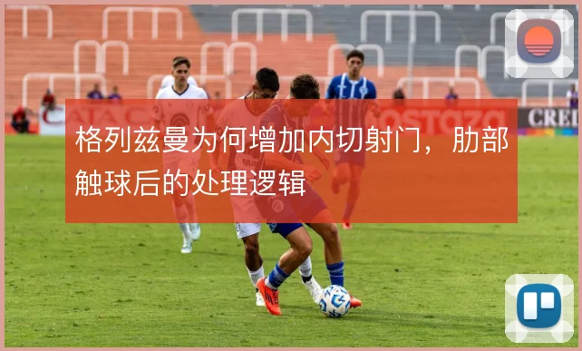 格列兹曼为何增加内切射门,肋部触球后的处理逻辑