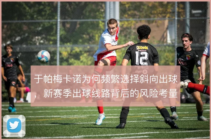 于帕梅卡诺为何频繁选择斜向出球,新赛季出球线路背后的风险考量