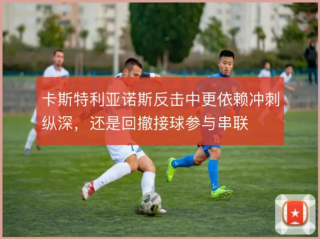 卡斯特利亚诺斯反击中更依赖冲刺纵深,还是回撤接球参与串联