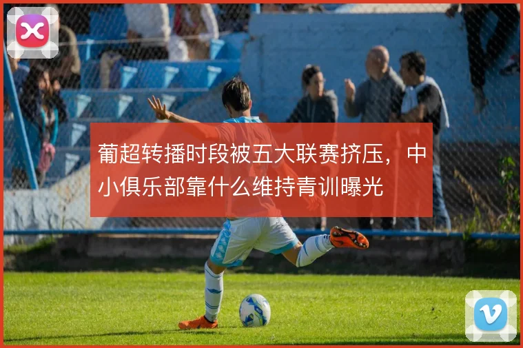 葡超转播时段被五大联赛挤压,中小俱乐部靠什么维持青训曝光