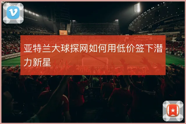 亚特兰大球探网如何用低价签下潜力新星