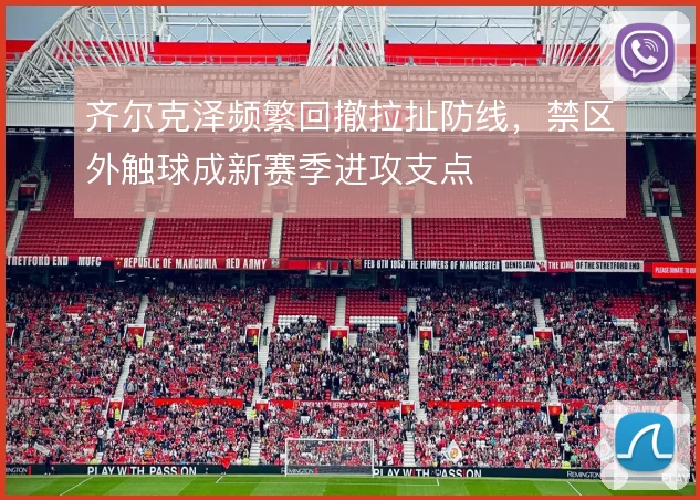 齐尔克泽频繁回撤拉扯防线,禁区外触球成新赛季进攻支点