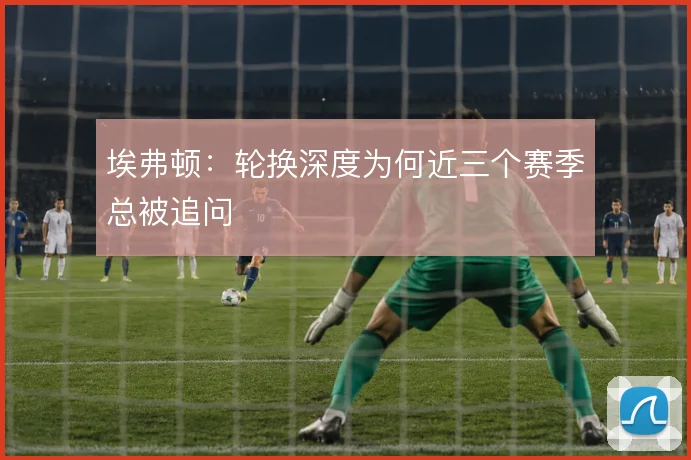 埃弗顿：轮换深度为何近三个赛季总被追问