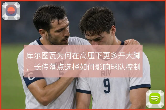 库尔图瓦为何在高压下更多开大脚，长传落点选择如何影响球队控制节奏