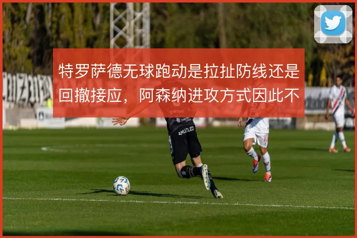 特罗萨德无球跑动是拉扯防线还是回撤接应，阿森纳进攻方式因此不同