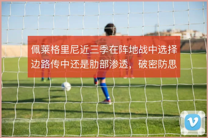 佩莱格里尼近三季在阵地战中选择边路传中还是肋部渗透，破密防思路的演变