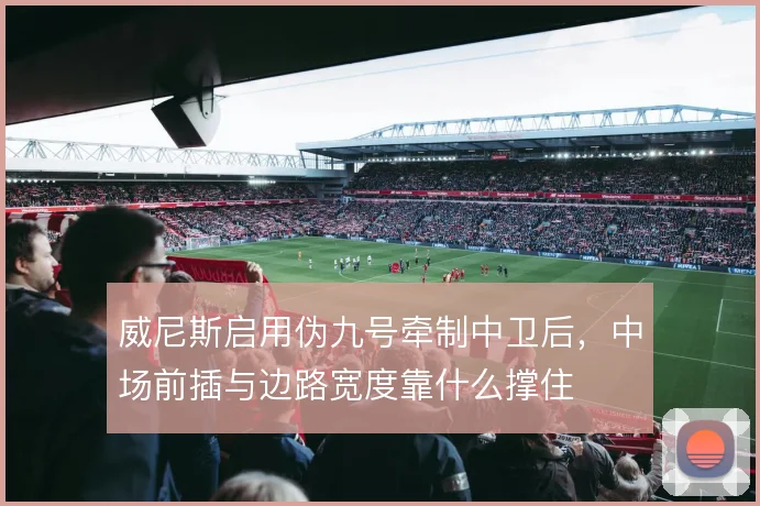 威尼斯启用伪九号牵制中卫后，中场前插与边路宽度靠什么撑住