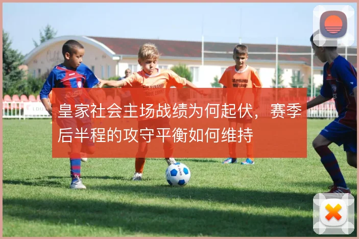 皇家社会主场战绩为何起伏,赛季后半程的攻守平衡如何维持