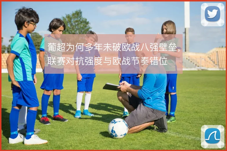葡超为何多年未破欧战八强壁垒，联赛对抗强度与欧战节奏错位