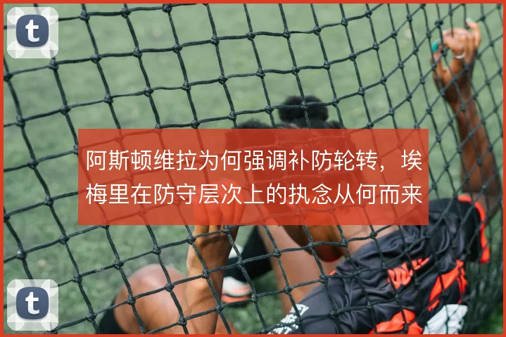阿斯顿维拉为何强调补防轮转，埃梅里在防守层次上的执念从何而来