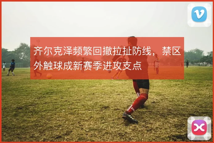 齐尔克泽频繁回撤拉扯防线,禁区外触球成新赛季进攻支点