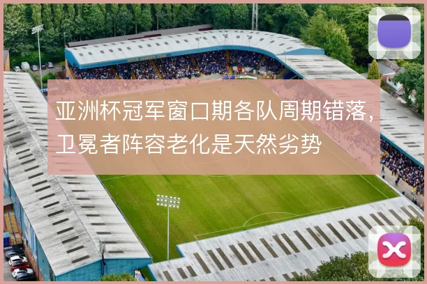 亚洲杯冠军窗口期各队周期错落,卫冕者阵容老化是天然劣势