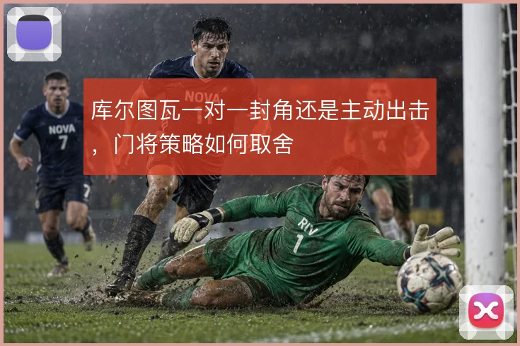 库尔图瓦一对一封角还是主动出击,门将策略如何取舍