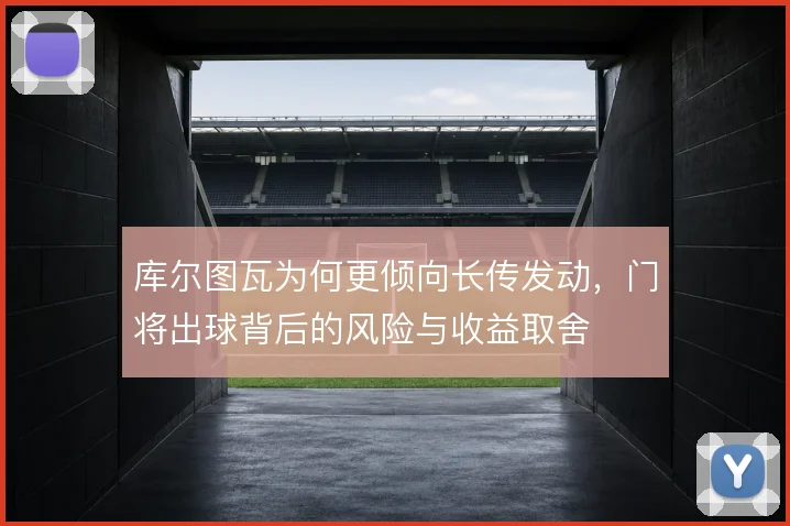 库尔图瓦为何更倾向长传发动,门将出球背后的风险与收益取舍