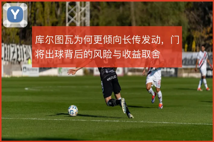 库尔图瓦为何更倾向长传发动,门将出球背后的风险与收益取舍
