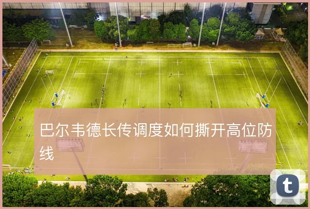 巴尔韦德长传调度如何撕开高位防线